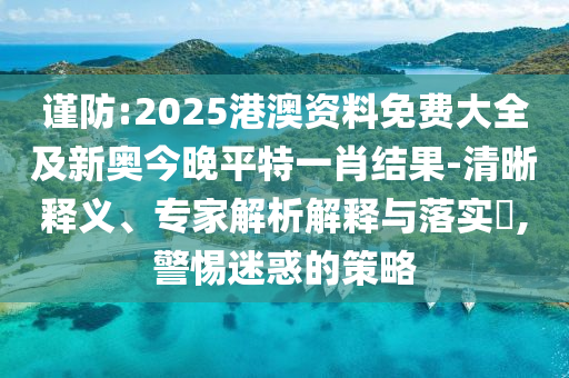谨防:2025港澳资料免费大全及新奥今晚平特一肖结果-清晰释义、专家解析解释与落实​,警惕迷惑的策略